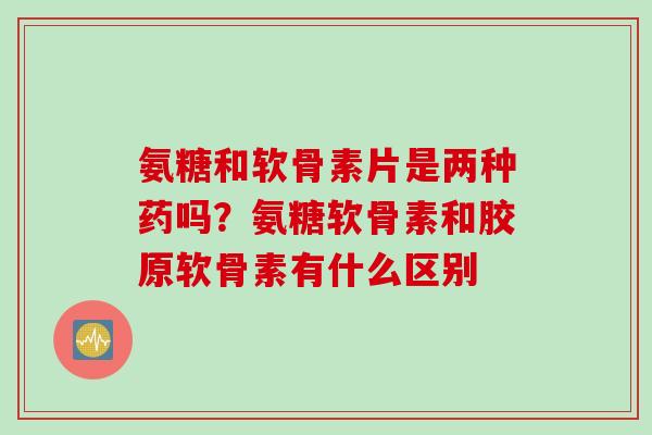 氨糖和软骨素片是两种药吗？氨糖软骨素和胶原软骨素有什么区别