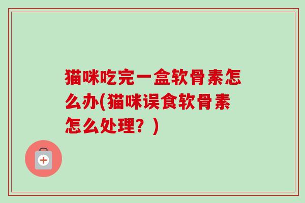 猫咪吃完一盒软骨素怎么办(猫咪误食软骨素怎么处理？)