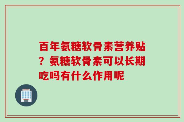百年氨糖软骨素营养贴？氨糖软骨素可以长期吃吗有什么作用呢