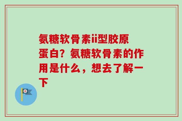 氨糖软骨素ii型胶原蛋白？氨糖软骨素的作用是什么，想去了解一下