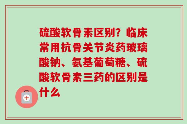 硫酸软骨素区别？临床常用抗骨关节炎药玻璃酸钠、氨基葡萄糖、硫酸软骨素三药的区别是什么