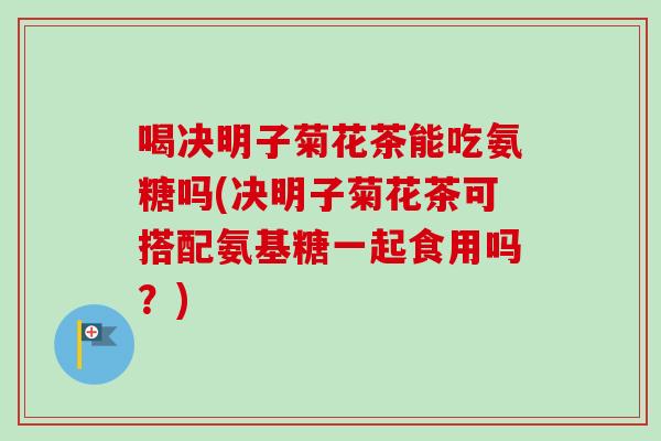 喝决明子菊花茶能吃氨糖吗(决明子菊花茶可搭配氨基糖一起食用吗？)
