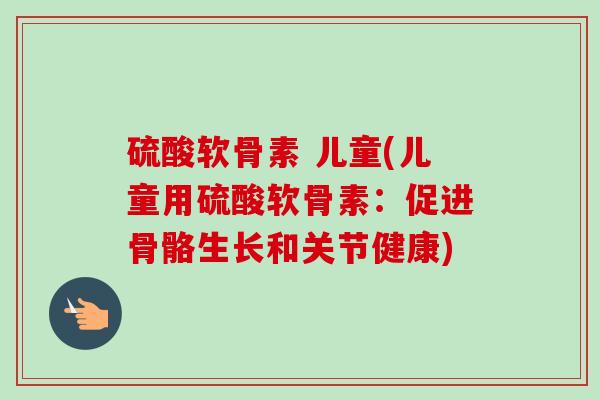 硫酸软骨素 儿童(儿童用硫酸软骨素：促进骨骼生长和关节健康)