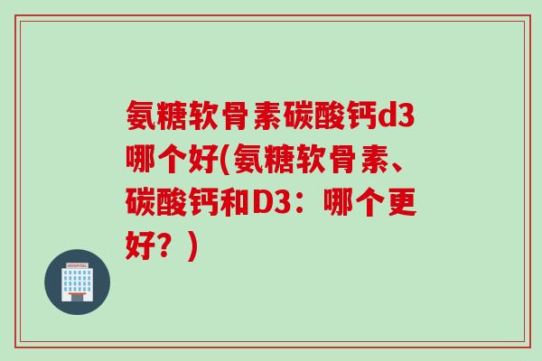 氨糖软骨素碳酸钙d3哪个好(氨糖软骨素、碳酸钙和D3:哪个更好?) 氨糖软骨素碳酸钙d3哪个好(氨糖软骨素、碳酸钙和D3:哪个更好?)