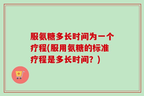 服氨糖多长时间为一个疗程(服用氨糖的标准疗程是多长时间？)