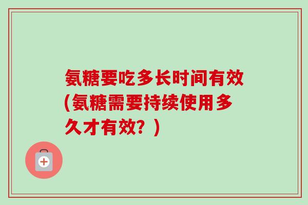 氨糖要吃多长时间有效(氨糖需要持续使用多久才有效？)