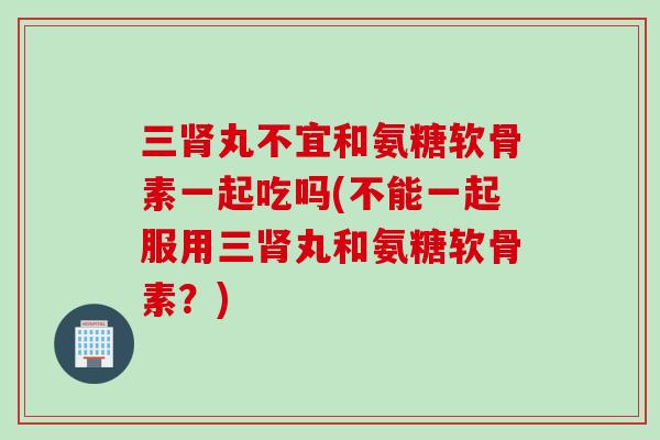 三肾丸不宜和氨糖软骨素一起吃吗(不能一起服用三肾丸和氨糖软骨素？)