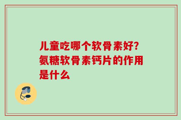 儿童吃哪个软骨素好？氨糖软骨素钙片的作用是什么