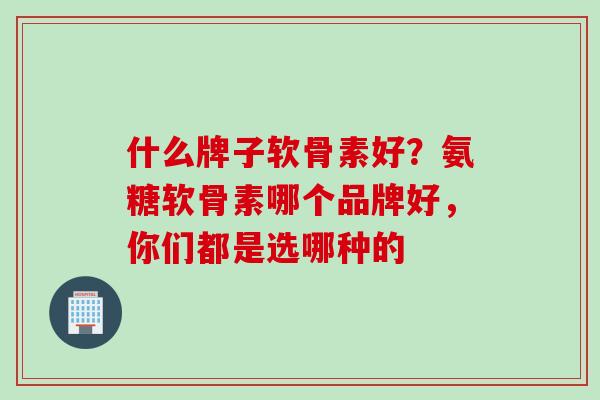 什么牌子软骨素好？氨糖软骨素哪个品牌好，你们都是选哪种的