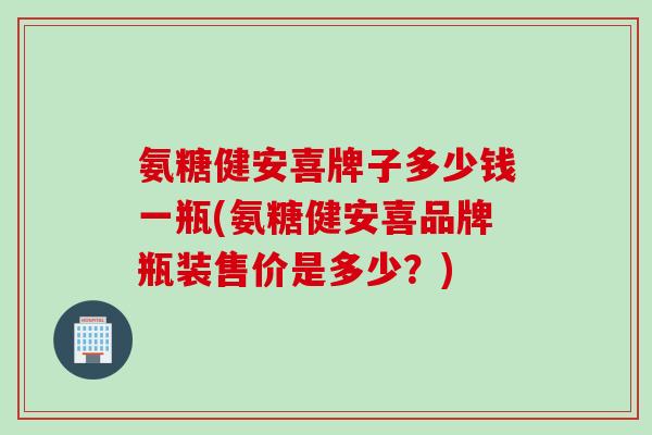 氨糖健安喜牌子多少钱一瓶(氨糖健安喜品牌瓶装售价是多少？)