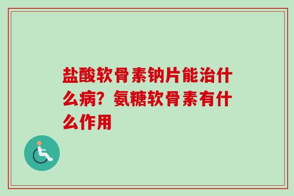 盐酸软骨素钠片能治什么病？氨糖软骨素有什么作用