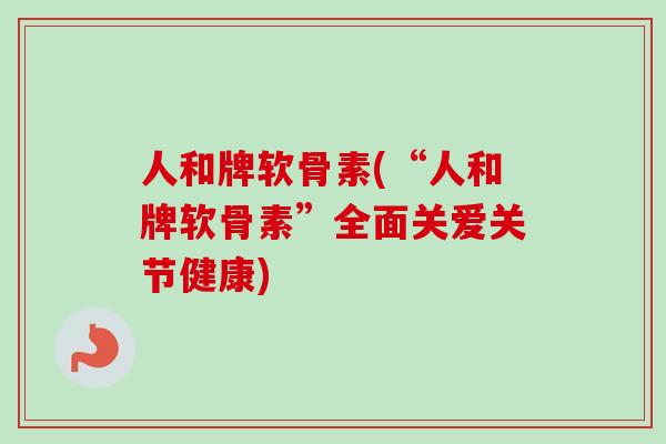人和牌软骨素(“人和牌软骨素”全面关爱关节健康)