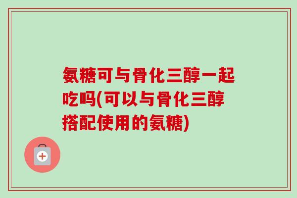 氨糖可与骨化三醇一起吃吗(可以与骨化三醇搭配使用的氨糖)