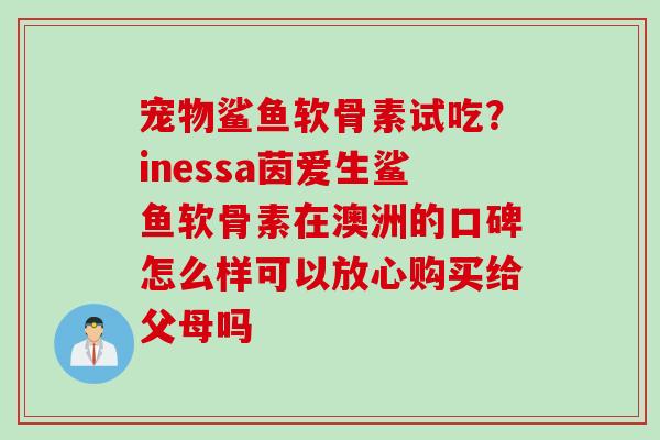 宠物鲨鱼软骨素试吃？inessa茵爱生鲨鱼软骨素在澳洲的口碑怎么样可以放心购买给父母吗