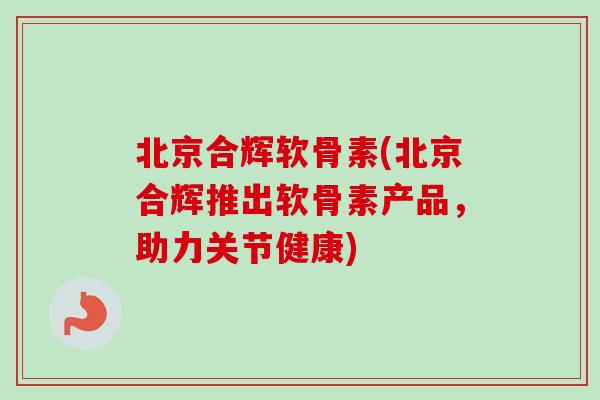 北京合辉软骨素(北京合辉推出软骨素产品,助力关节健康) 北京合辉软骨素(北京合辉推出软骨素产品,助力关节健康)