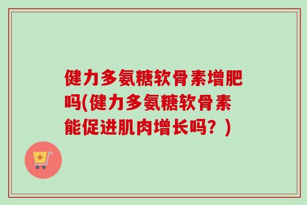 健力多氨糖软骨素增肥吗(健力多氨糖软骨素能促进肌肉增长吗？)