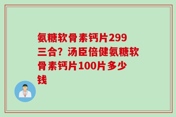 氨糖软骨素钙片299三合？汤臣倍健氨糖软骨素钙片100片多少钱