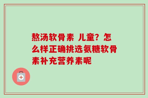 熬汤软骨素 儿童?怎么样正确挑选氨糖软骨素补充营养素呢 熬汤软骨素 儿童?怎么样正确挑选氨糖软骨素补充营养素呢