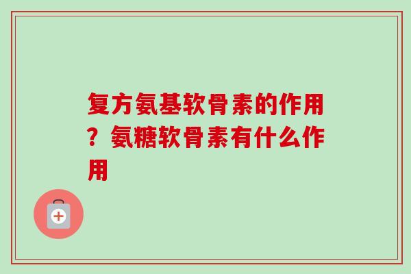 复方氨基软骨素的作用？氨糖软骨素有什么作用