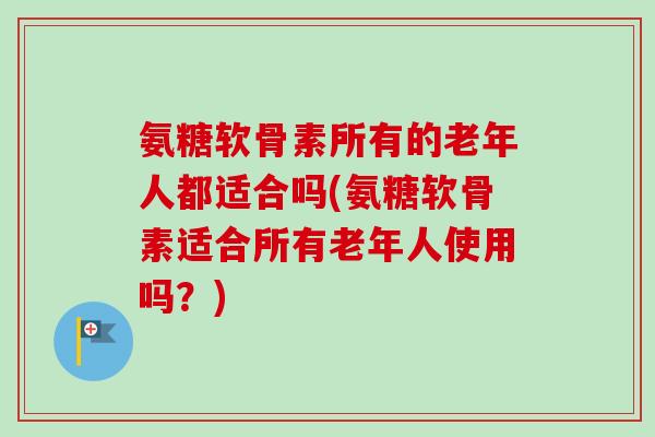 氨糖软骨素所有的老年人都适合吗(氨糖软骨素适合所有老年人使用吗？)