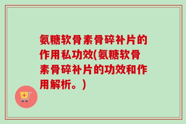氨糖软骨素骨碎补片的作用私功效(氨糖软骨素骨碎补片的功效和作用解析。)