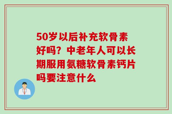 50岁以后补充软骨素好吗？中老年人可以长期服用氨糖软骨素钙片吗要注意什么
