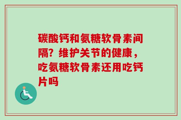 碳酸钙和氨糖软骨素间隔？维护关节的健康，吃氨糖软骨素还用吃钙片吗