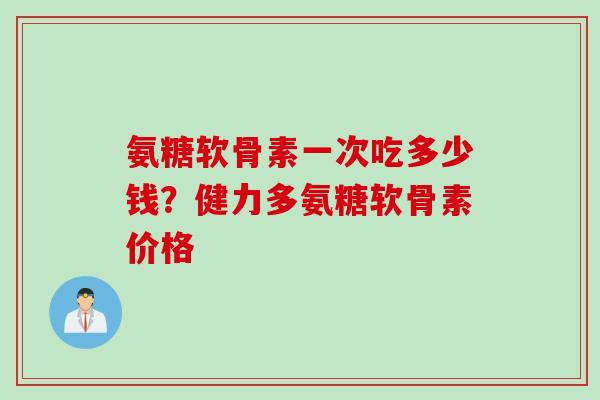 氨糖软骨素一次吃多少钱？健力多氨糖软骨素价格
