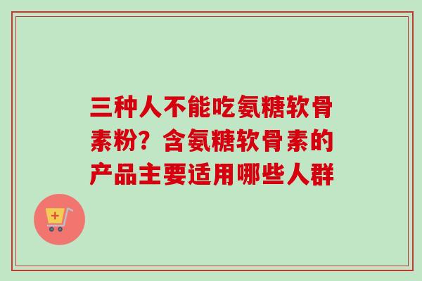 三种人不能吃氨糖软骨素粉?含氨糖软骨素的产品主要适用哪些人群 三种人不能吃氨糖软骨素粉?含氨糖软骨素的产品主要适用哪些人群