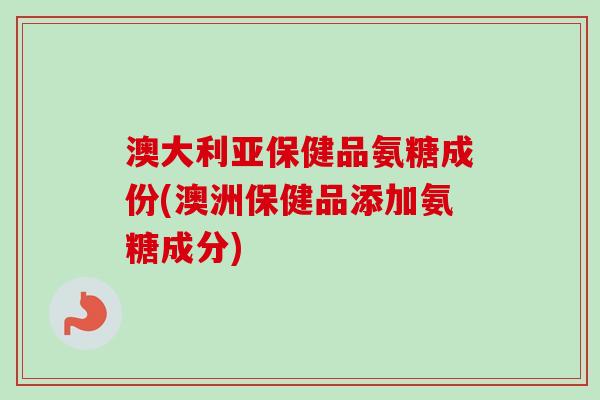 澳大利亚保健品氨糖成份(澳洲保健品添加氨糖成分)