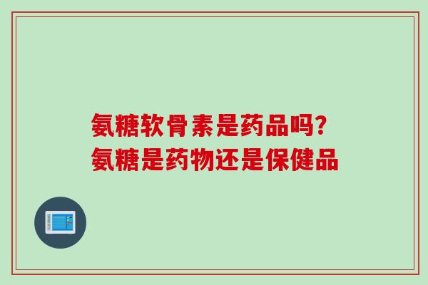 氨糖软骨素是药品吗？氨糖是药物还是保健品