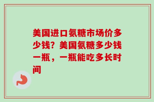 美国进口氨糖市场价多少钱？美国氨糖多少钱一瓶，一瓶能吃多长时间
