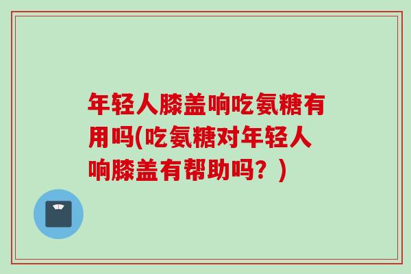年轻人膝盖响吃氨糖有用吗(吃氨糖对年轻人响膝盖有帮助吗？)