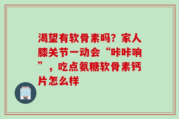 渴望有软骨素吗？家人膝关节一动会“咔咔响”，吃点氨糖软骨素钙片怎么样