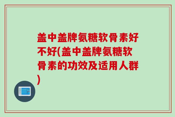 盖中盖牌氨糖软骨素好不好(盖中盖牌氨糖软骨素的功效及适用人群)