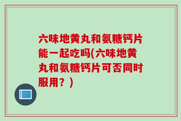 六味地黄丸和氨糖钙片能一起吃吗(六味地黄丸和氨糖钙片可否同时服用？)
