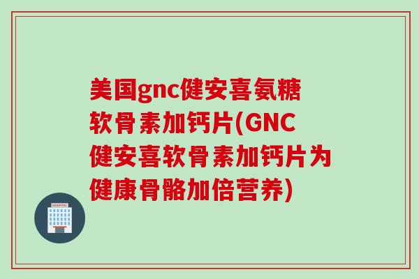 美国gnc健安喜氨糖软骨素加钙片(GNC健安喜软骨素加钙片为健康骨骼加倍营养)