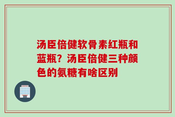汤臣倍健软骨素红瓶和蓝瓶？汤臣倍健三种颜色的氨糖有啥区别