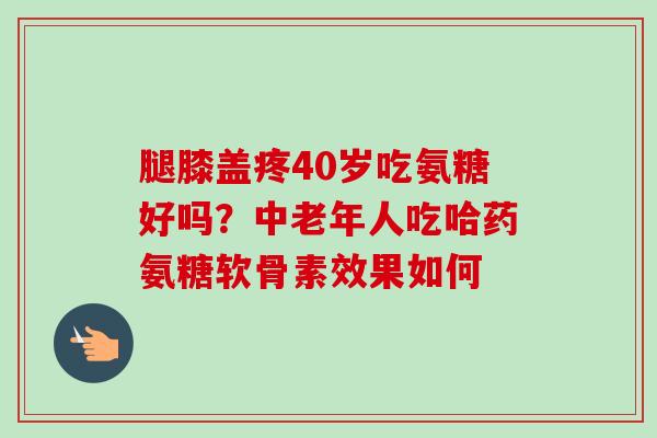 腿膝盖疼40岁吃氨糖好吗？中老年人吃哈药氨糖软骨素效果如何