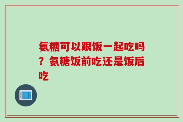 氨糖可以跟饭一起吃吗？氨糖饭前吃还是饭后吃
