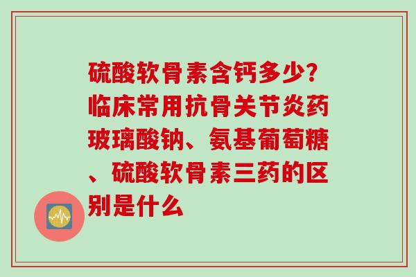 硫酸软骨素含钙多少？临床常用抗骨关节炎药玻璃酸钠、氨基葡萄糖、硫酸软骨素三药的区别是什么