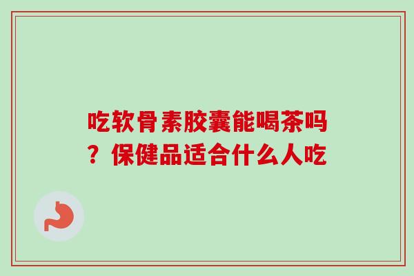 吃软骨素胶囊能喝茶吗？保健品适合什么人吃