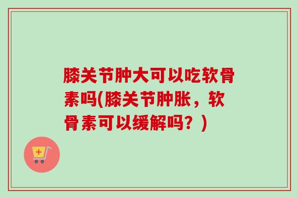 膝关节肿大可以吃软骨素吗(膝关节肿胀，软骨素可以缓解吗？)