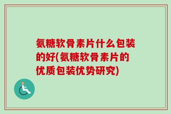 氨糖软骨素片什么包装的好(氨糖软骨素片的优质包装优势研究)