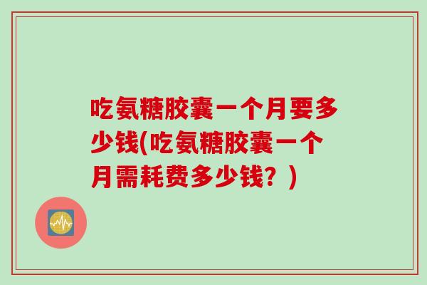 吃氨糖胶囊一个月要多少钱(吃氨糖胶囊一个月需耗费多少钱？)