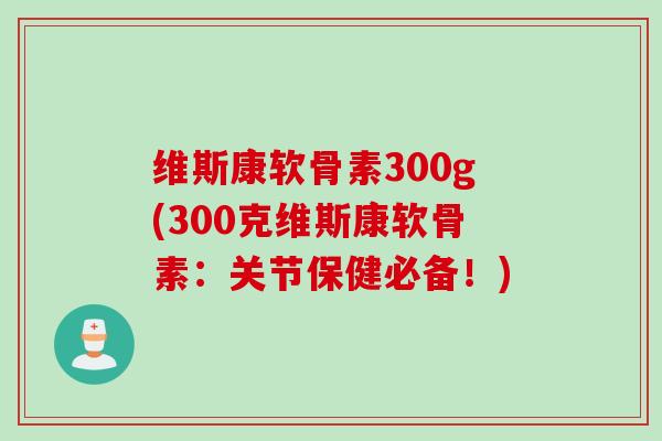 维斯康软骨素300g(300克维斯康软骨素：关节保健必备！)