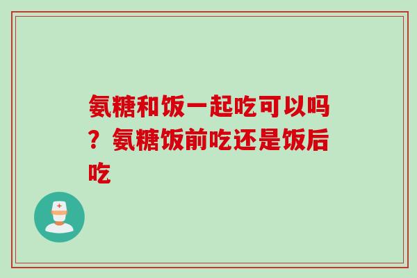 氨糖和饭一起吃可以吗？氨糖饭前吃还是饭后吃