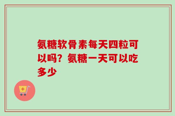 氨糖软骨素每天四粒可以吗？氨糖一天可以吃多少