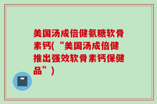美国汤成倍健氨糖软骨素钙(“美国汤成倍健推出强效软骨素钙保健品”)