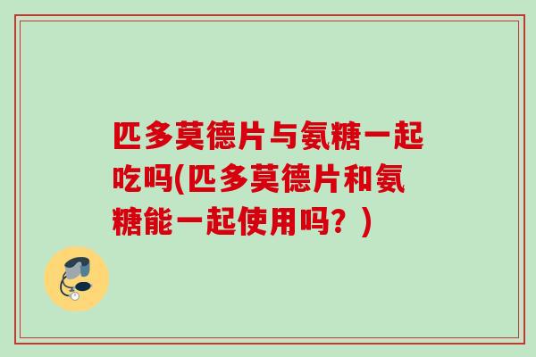 匹多莫德片与氨糖一起吃吗(匹多莫德片和氨糖能一起使用吗？)